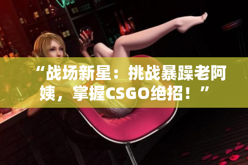 “戰(zhàn)場新星：挑戰(zhàn)暴躁老阿姨，掌握CSGO絕招！”