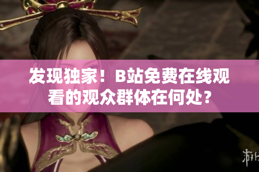 發(fā)現(xiàn)獨(dú)家！B站免費(fèi)在線觀看的觀眾群體在何處？