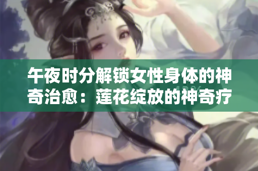午夜時(shí)分解鎖女性身體的神奇治愈：蓮花綻放的神奇療法