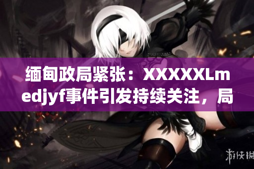 緬甸政局緊張：XXXXXLmedjyf事件引發(fā)持續(xù)關(guān)注，局勢何去何從？