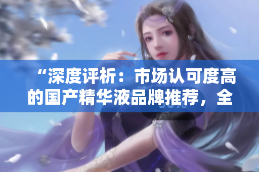“深度評(píng)析：市場(chǎng)認(rèn)可度高的國(guó)產(chǎn)精華液品牌推薦，全面解讀一二三區(qū)的優(yōu)秀產(chǎn)品”