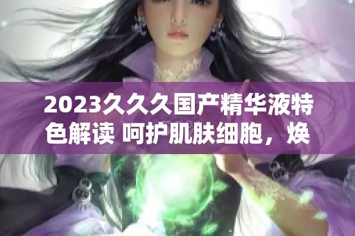 2023久久久國(guó)產(chǎn)精華液特色解讀 呵護(hù)肌膚細(xì)胞，煥發(fā)青春光彩
