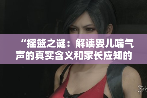 “搖籃之謎：解讀嬰兒喘氣聲的真實(shí)含義和家長(zhǎng)應(yīng)知的要點(diǎn)”
