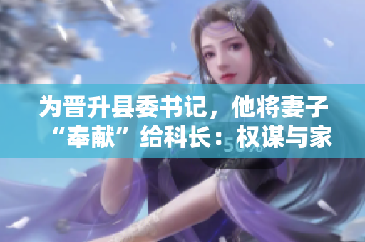 為晉升縣委書(shū)記，他將妻子“奉獻(xiàn)”給科長(zhǎng)：權(quán)謀與家庭倫理的悖論