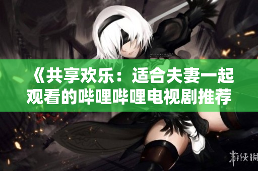 《共享歡樂(lè)：適合夫妻一起觀(guān)看的嗶哩嗶哩電視劇推薦》 