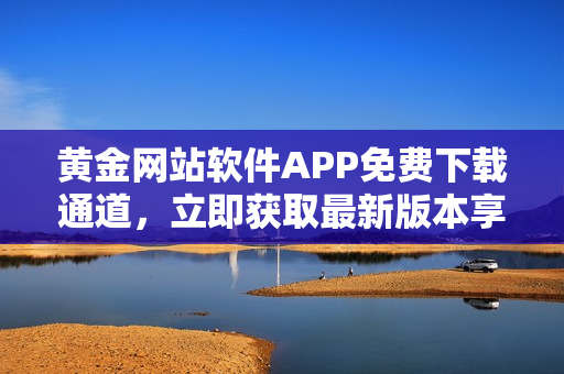 黃金網(wǎng)站軟件APP免費(fèi)下載通道，立即獲取最新版本享受便捷服務(wù)