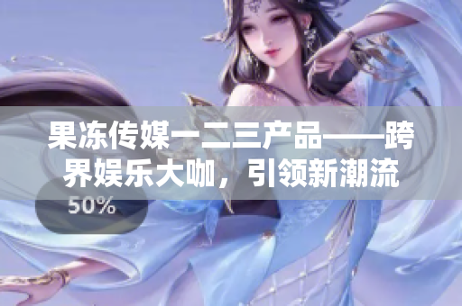 果凍傳媒一二三產(chǎn)品——跨界娛樂大咖，引領(lǐng)新潮流