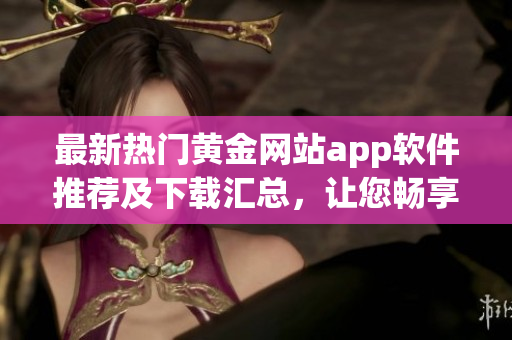 最新熱門黃金網(wǎng)站app軟件推薦及下載匯總，讓您暢享精彩黃金資訊