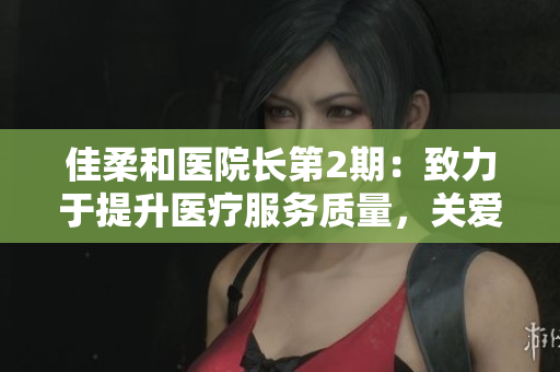 佳柔和醫(yī)院長(zhǎng)第2期：致力于提升醫(yī)療服務(wù)質(zhì)量，關(guān)愛(ài)患者健康