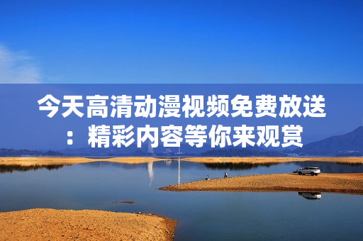 今天高清動漫視頻免費放送：精彩內(nèi)容等你來觀賞