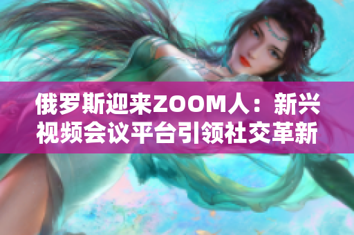 俄羅斯迎來(lái)ZOOM人：新興視頻會(huì)議平臺(tái)引領(lǐng)社交革新