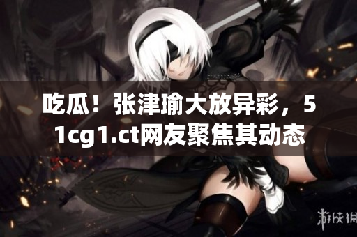 吃瓜！張津瑜大放異彩，51cg1.ct網(wǎng)友聚焦其動態(tài)
