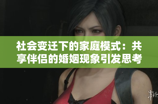 社會(huì)變遷下的家庭模式：共享伴侶的婚姻現(xiàn)象引發(fā)思考