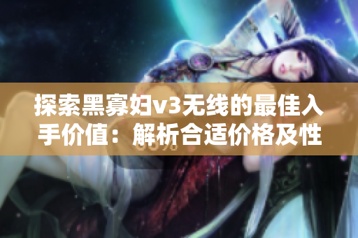 探索黑寡婦v3無(wú)線的最佳入手價(jià)值：解析合適價(jià)格及性能特點(diǎn)