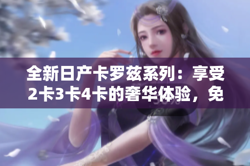 全新日產(chǎn)卡羅茲系列：享受2卡3卡4卡的奢華體驗，免費賞析精品設(shè)計