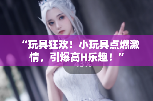 “玩具狂歡！小玩具點(diǎn)燃激情，引爆高H樂趣！”