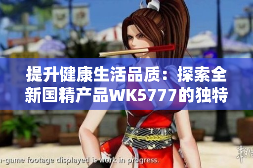 提升健康生活品質(zhì)：探索全新國精產(chǎn)品WK5777的獨(dú)特功效與優(yōu)勢