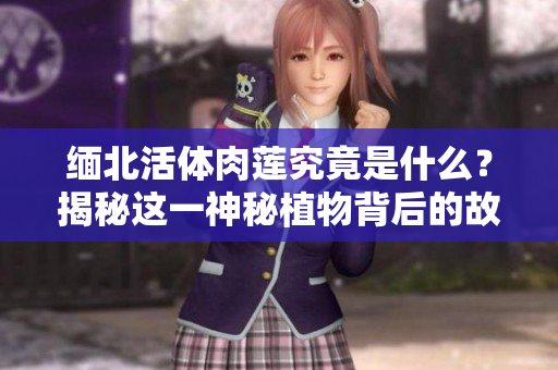 緬北活體肉蓮究竟是什么？揭秘這一神秘植物背后的故事，了解其文化意義與生態(tài)影響
