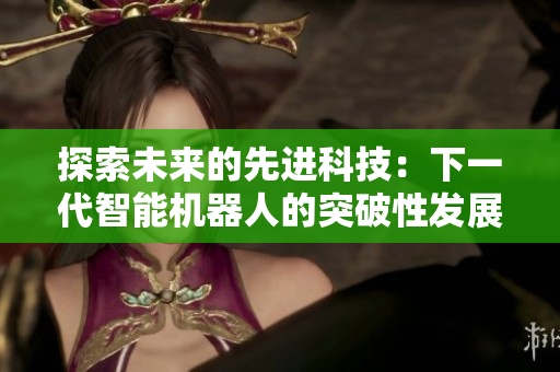 探索未來(lái)的先進(jìn)科技：下一代智能機(jī)器人的突破性發(fā)展和應(yīng)用前景