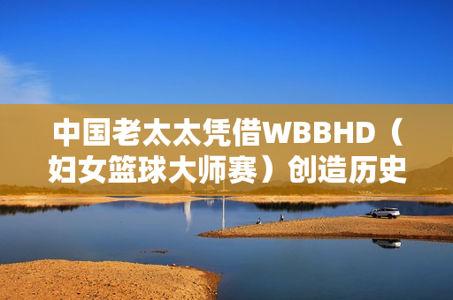 中國老太太憑借WBBHD（婦女籃球大師賽）創(chuàng)造歷史：勇奪冠軍
