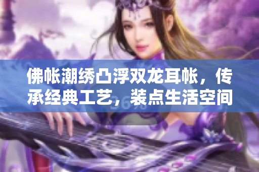佛帳潮繡凸浮雙龍耳帳，傳承經(jīng)典工藝，裝點(diǎn)生活空間，展現(xiàn)東方美學(xué)風(fēng)采