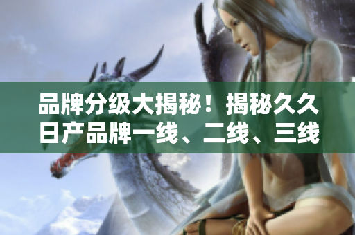 品牌分級(jí)大揭秘！揭秘久久日產(chǎn)品牌一線、二線、三線的不同魅力