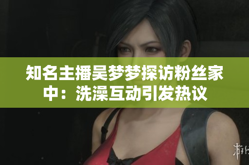 知名主播吳夢(mèng)夢(mèng)探訪粉絲家中：洗澡互動(dòng)引發(fā)熱議