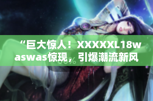 “巨大驚人！XXXXXL18waswas驚現(xiàn)，引爆潮流新風(fēng)潮”