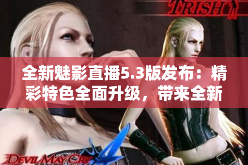 全新魅影直播5.3版發(fā)布：精彩特色全面升級，帶來全新體驗！