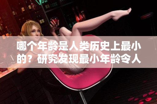 哪個年齡是人類歷史上最小的？研究發(fā)現(xiàn)最小年齡令人驚訝