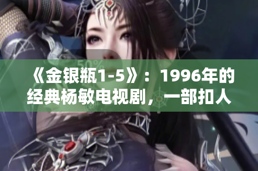 《金銀瓶1-5》：1996年的經(jīng)典楊敏電視劇，一部扣人心弦的古裝愛情劇。