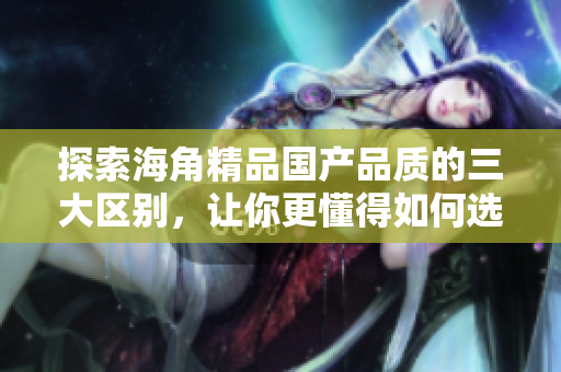 探索海角精品國(guó)產(chǎn)品質(zhì)的三大區(qū)別，讓你更懂得如何選購(gòu)