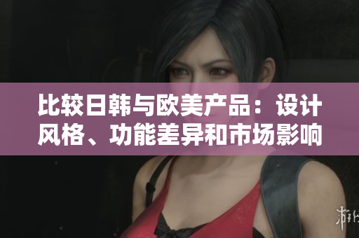比較日韓與歐美產(chǎn)品：設(shè)計(jì)風(fēng)格、功能差異和市場影響