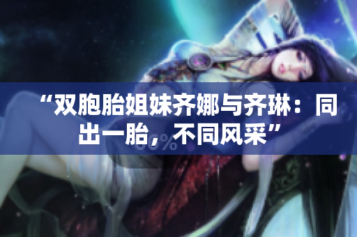 “雙胞胎姐妹齊娜與齊琳：同出一胎，不同風(fēng)采”