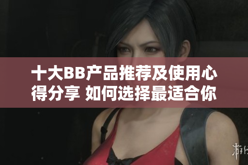 十大BB產(chǎn)品推薦及使用心得分享 如何選擇最適合你的BB霜