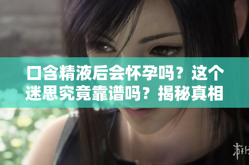 口含精液后會懷孕嗎？這個迷思究竟靠譜嗎？揭秘真相！