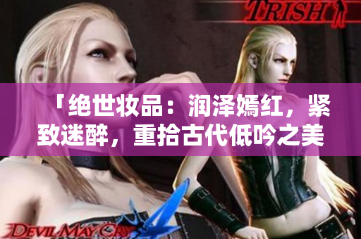 「絕世妝品：潤(rùn)澤嫣紅，緊致迷醉，重拾古代低吟之美」