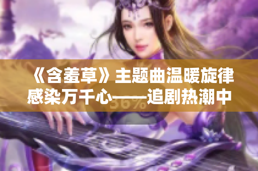 《含羞草》主題曲溫暖旋律感染萬千心——追劇熱潮中的治愈力量