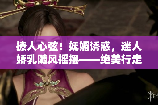 撩人心弦！嫵媚誘惑，迷人嬌乳隨風搖擺——絕美行走H視頻曝光