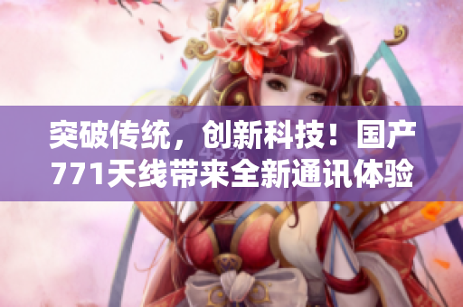 突破傳統(tǒng),創(chuàng)新科技!國產(chǎn)771天線帶來全新通訊體驗 突破傳統(tǒng),創(chuàng)新科技!國產(chǎn)771天線帶來全新通訊體驗