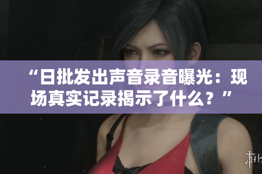 “日批發(fā)出聲音錄音曝光:現(xiàn)場(chǎng)真實(shí)記錄揭示了什么?” “日批發(fā)出聲音錄音曝光:現(xiàn)場(chǎng)真實(shí)記錄揭示了什么?”