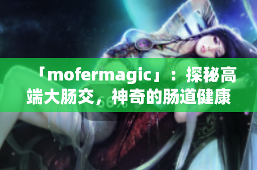 「mofermagic」：探秘高端大腸交，神奇的腸道健康之道