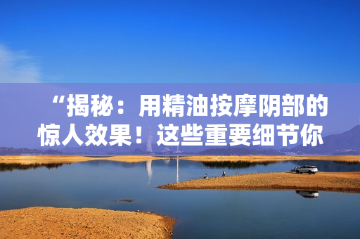 “揭秘：用精油按摩陰部的驚人效果！這些重要細(xì)節(jié)你知道嗎？”