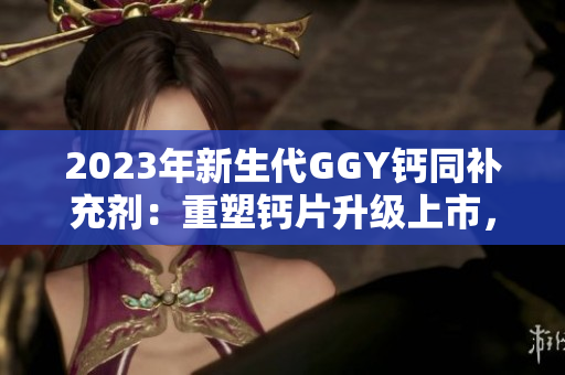 2023年新生代GGY鈣同補(bǔ)充劑：重塑鈣片升級(jí)上市，受關(guān)注度翻倍