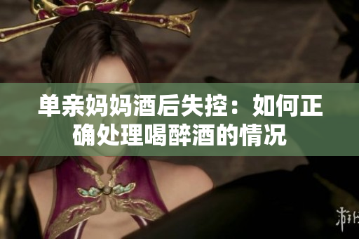 單親媽媽酒后失控：如何正確處理喝醉酒的情況