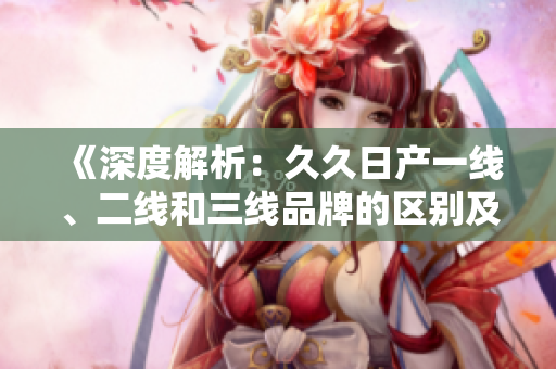 《深度解析：久久日產(chǎn)一線、二線和三線品牌的區(qū)別及市場定位》
