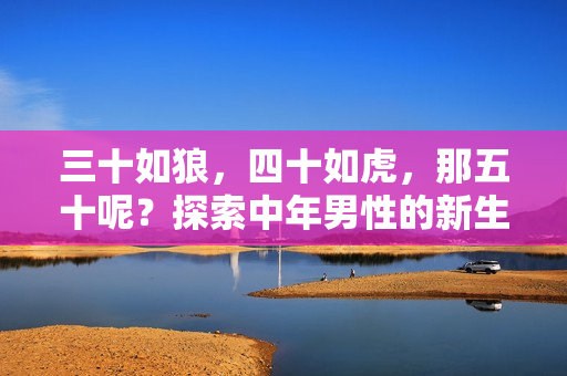 三十如狼，四十如虎，那五十呢？探索中年男性的新生活視角與挑戰(zhàn)