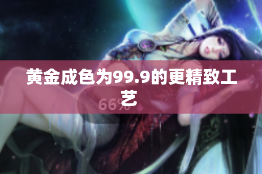 黃金成色為99.9的更精致工藝 