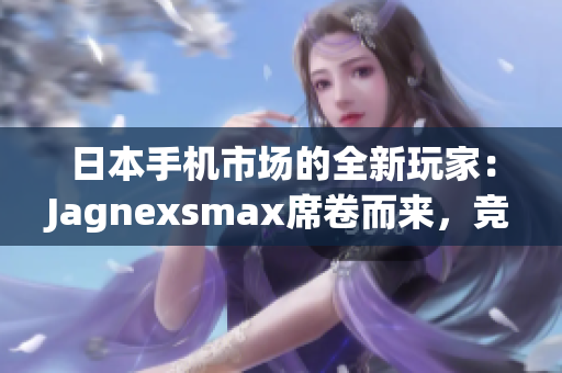 日本手機(jī)市場(chǎng)的全新玩家：Jagnexsmax席卷而來，競(jìng)爭(zhēng)格局生變