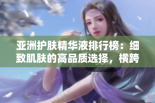 亞洲護(hù)膚精華液排行榜：細(xì)致肌膚的高品質(zhì)選擇，橫跨多區(qū)域熱銷的明星產(chǎn)品